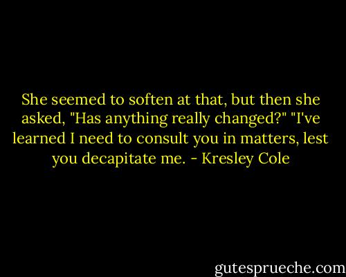 She seemed to soften at that, but then she asked, "Has anything really changed?"<br />"I've learned I need to consult you in matters, lest you decapitate me. - Kresley Cole