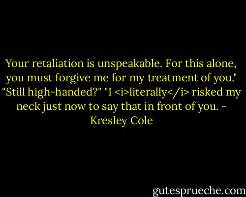 Your retaliation is unspeakable. For this alone, you must forgive me for my treatment of you."<br />"Still high-handed?"<br />"I <i>literally</i> risked my neck just now to say that in front of you. - Kresley Cole