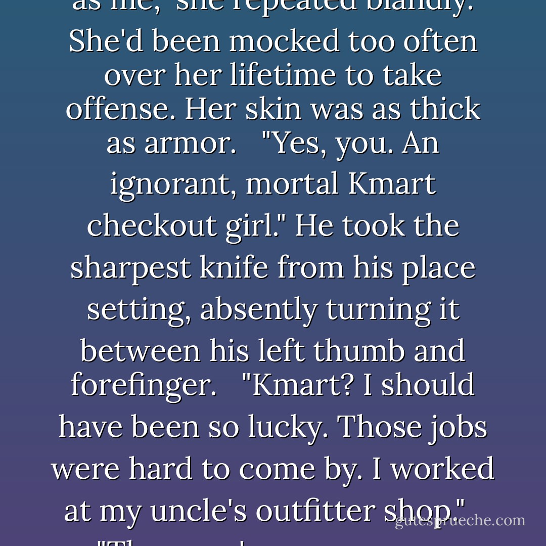 Because fate would not slight me so unspeakably. I'd seek a noon-day sun if I were paired with one such as you." <br /><br />"Such as me," she repeated blandly. She'd been mocked too often over her lifetime to take offense. Her skin was as thick as armor. <br /><br />"Yes, you. An ignorant, mortal Kmart checkout girl." He took the sharpest knife from his place setting, absently turning it between his left thumb and forefinger. <br /><br />"Kmart? I should have been so lucky. Those jobs were hard to come by. I worked at my uncle's outfitter shop." <br /><br />"Then you're even worse. You're an outfitter checkout girl with aspirations for Kmart." <br /><br />"Still better than a demon. - Kresley Cole