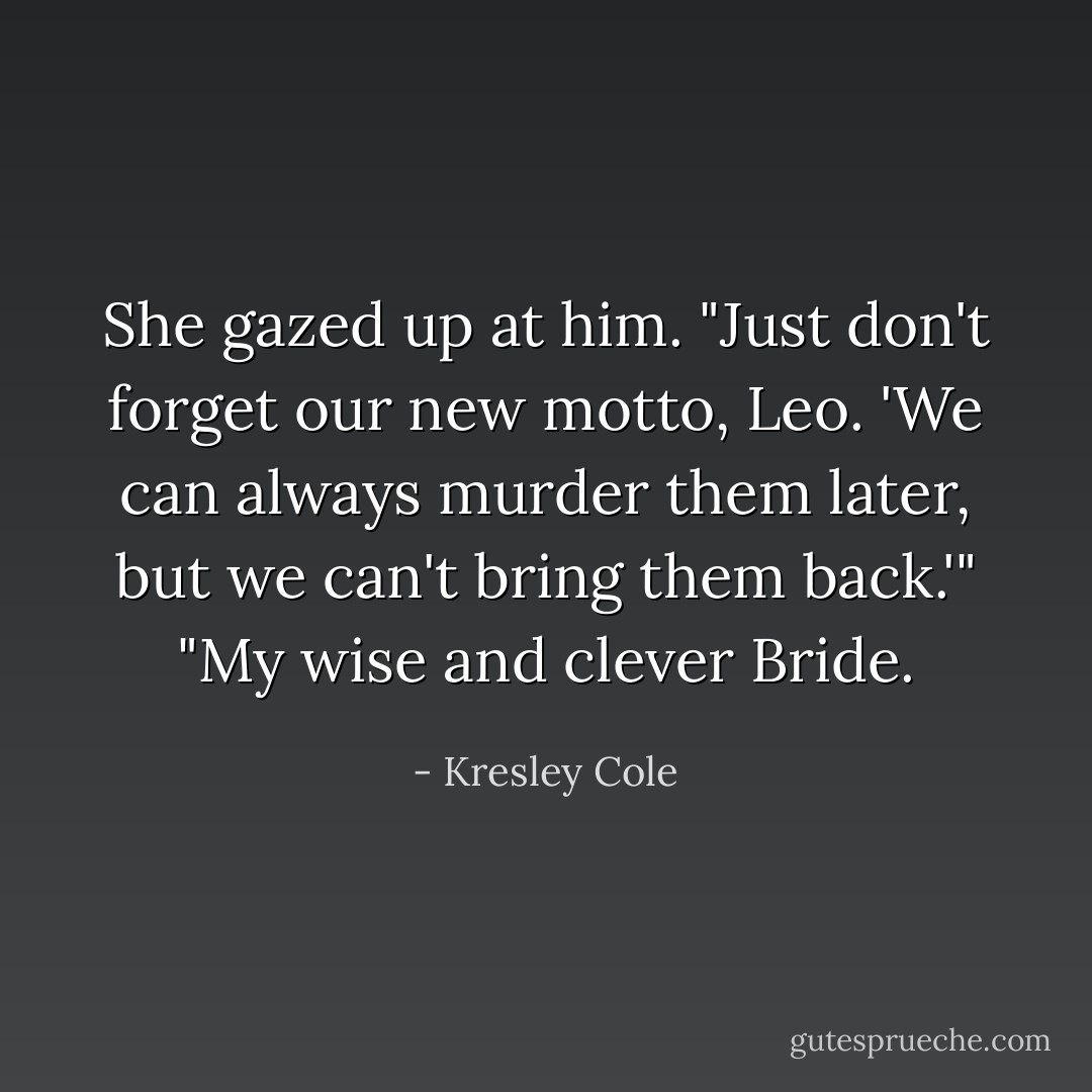 She gazed up at him. "Just don't forget our new motto, Leo. 'We can always murder them later, but we can't bring them back.'"<br />"My wise and clever Bride. - Kresley Cole