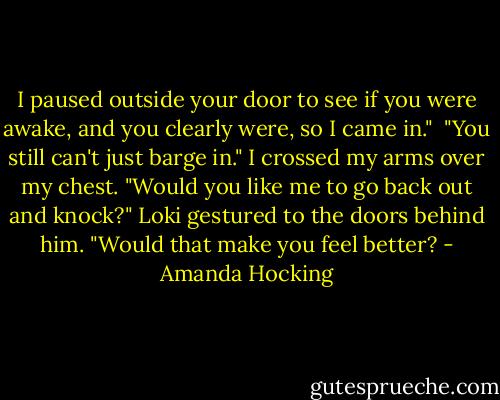 I paused outside your door to see if you were awake, and you clearly were, so I came in." <br />"You still can't just barge in." I crossed my arms over my chest.<br />"Would you like me to go back out and knock?" Loki gestured to the doors behind him. "Would that make you feel better? - Amanda Hocking