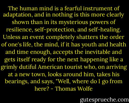 The human mind is a fearful instrument of adaptation, and in nothing is this more clearly shown than in its mysterious powers of resilience, self-protection, and self-healing. Unless an event completely shatters the order of one's life, the mind, if it has youth and health and time enough, accepts the inevitable and gets itself ready for the next happening like a grimly dutiful American tourist who, on arriving at a new town, looks around him, takes his bearings, and says, "Well, where do I go from here? - Thomas Wolfe