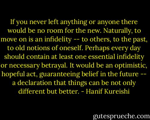 If you never left anything or anyone there would be no room for the new. Naturally, to move on is an infidelity -- to others, to the past, to old notions of oneself. Perhaps every day should contain at least one essential infidelity or necessary betrayal. It would be an optimistic, hopeful act, guaranteeing belief in the future -- a declaration that things can be not only different but better. - Hanif Kureishi