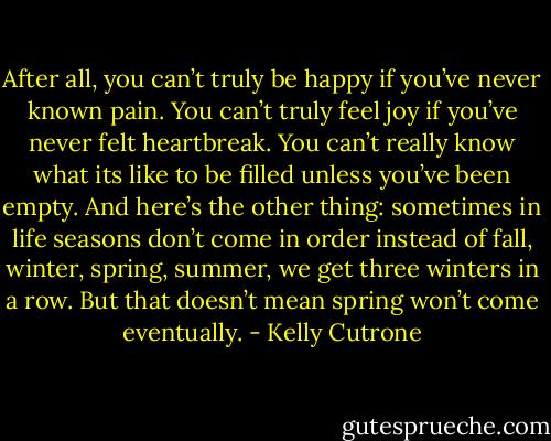 After all, you can’t truly be happy if you’ve never known pain. You can’t truly feel joy if you’ve never felt heartbreak. You can’t really know what its like to be filled unless you’ve been empty. And here’s the other thing: sometimes in life seasons don’t come in order instead of fall, winter, spring, summer, we get three winters in a row. But that doesn’t mean spring won’t come eventually. - Kelly Cutrone