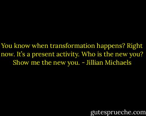You know when transformation happens? Right now. It’s a present activity. Who is the new you? Show me the new you. - Jillian Michaels