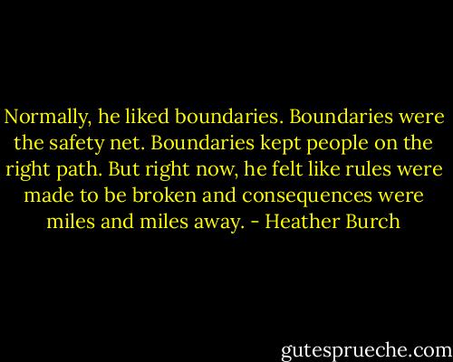 Normally, he liked boundaries. Boundaries were the safety net. Boundaries kept people on the right path. But right now, he felt like rules were made to be broken and consequences were miles and miles away. - Heather Burch