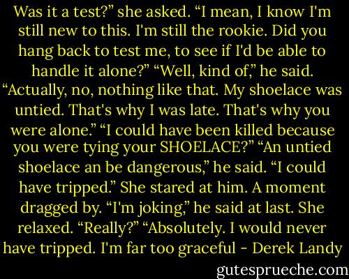 Was it a test?” she asked. “I mean, I know I'm still new to this. I'm still the rookie. Did you hang back to test me, to see if I'd be able to handle it alone?”<br />“Well, kind of,” he said. “Actually, no, nothing like that. My shoelace was untied. That's why I was late. That's why you were alone.”<br />“I could have been killed because you were tying your SHOELACE?”<br />“An untied shoelace an be dangerous,” he said. “I could have tripped.”<br />She stared at him. A moment dragged by.<br />“I'm joking,” he said at last.<br />She relaxed. “Really?”<br />“Absolutely. I would never have tripped. I'm far too graceful - Derek Landy