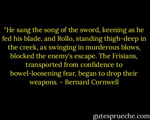 ‎"He sang the song of the sword, keening as he fed his blade, and Rollo, standing thigh-deep in the creek, ax swinging in murderous blows, blocked the enemy's escape. The Frisians, transported from confidence to bowel-loosening fear, began to drop their weapons. - Bernard Cornwell