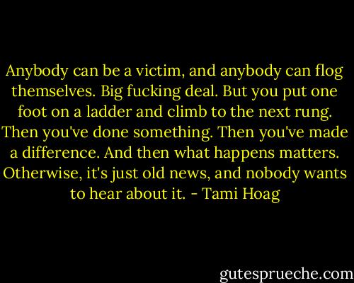 Anybody can be a victim, and anybody can flog themselves. Big fucking deal. But you put one foot on a ladder and climb to the next rung. Then you've done something. Then you've made a difference. And then what happens matters. Otherwise, it's just old news, and nobody wants to hear about it. - Tami Hoag
