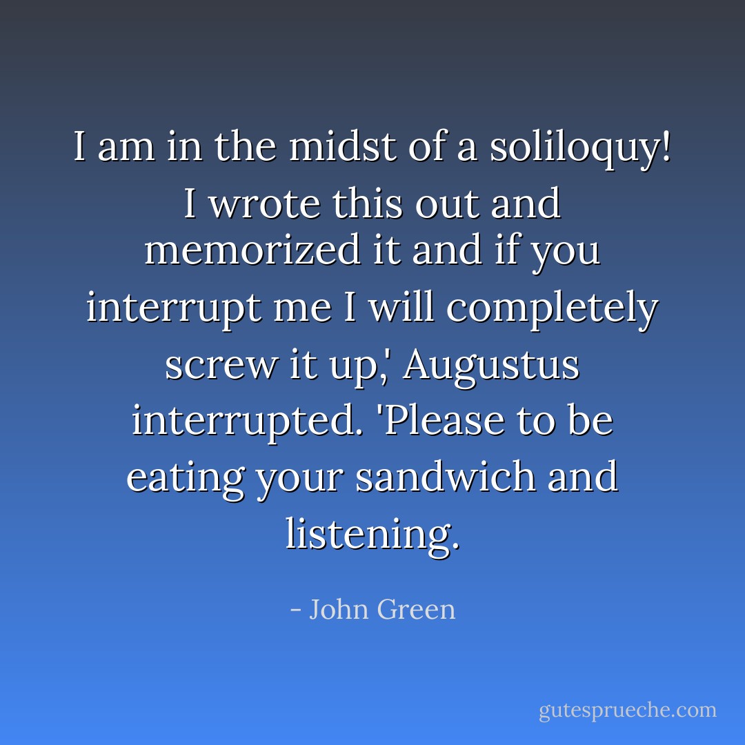 I am in the midst of a soliloquy! I wrote this out and memorized it and if you interrupt me I will completely screw it up,' Augustus interrupted. 'Please to be eating your sandwich and listening. - John Green