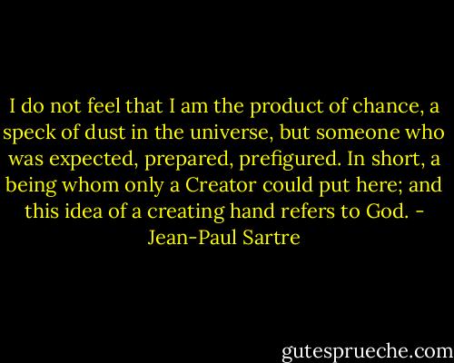 I do not feel that I am the product of chance, a speck of dust in the universe, but someone who was expected, prepared, prefigured. In short, a being whom only a Creator could put here; and this idea of a creating hand refers to God. - Jean-Paul Sartre