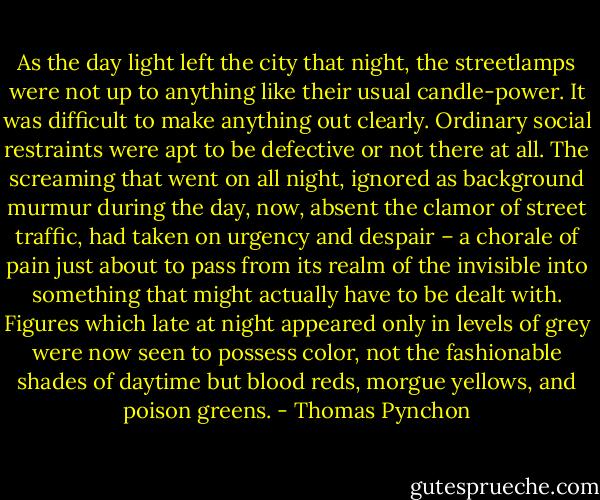 As the day light left the city that night, the streetlamps were not up to anything like their usual candle-power. It was difficult to make anything out clearly. Ordinary social restraints were apt to be defective or not there at all. The screaming that went on all night, ignored as background murmur during the day, now, absent the clamor of street traffic, had taken on urgency and despair – a chorale of pain just about to pass from its realm of the invisible into something that might actually have to be dealt with. Figures which late at night appeared only in levels of grey were now seen to possess color, not the fashionable shades of daytime but blood reds, morgue yellows, and poison greens. - Thomas Pynchon