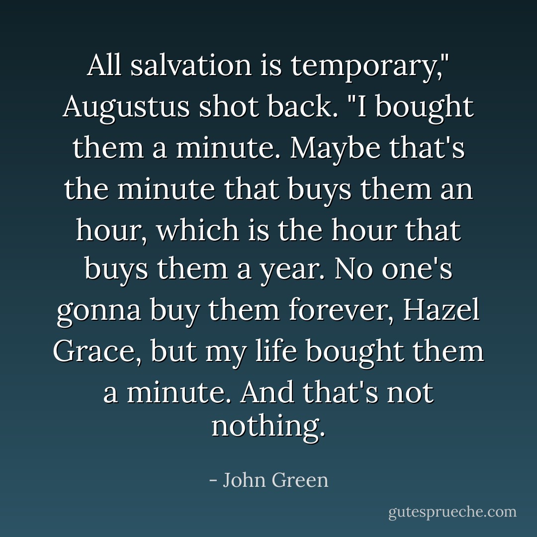 All salvation is temporary," Augustus shot back. "I bought them a minute. Maybe that's the minute that buys them an hour, which is the hour that buys them a year. No one's gonna buy them forever, Hazel Grace, but my life bought them a minute. And that's not nothing. - John Green