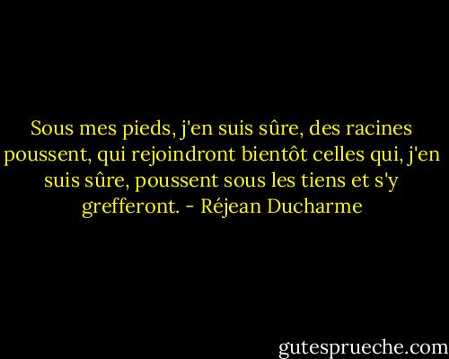 Sous mes pieds, j'en suis sûre, des racines poussent, qui rejoindront bientôt celles qui, j'en suis sûre, poussent sous les tiens et s'y grefferont. - Réjean Ducharme