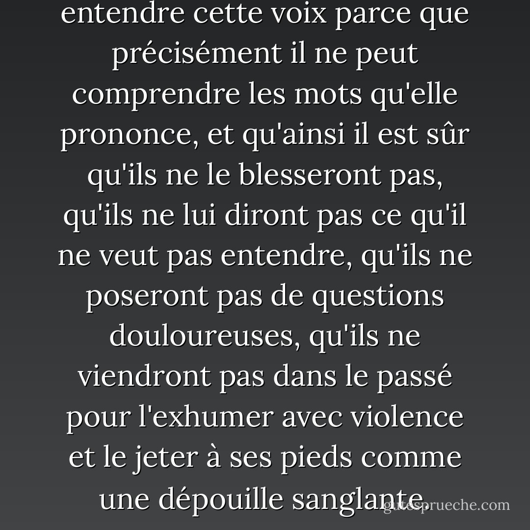 Peut-être d'ailleurs aime-t-il entendre cette voix parce que précisément il ne peut comprendre les mots qu'elle prononce, et qu'ainsi il est sûr qu'ils ne le blesseront pas, qu'ils ne lui diront pas ce qu'il ne veut pas entendre, qu'ils ne poseront pas de questions douloureuses, qu'ils ne viendront pas dans le passé pour l'exhumer avec violence et le jeter à ses pieds comme une dépouille sanglante. - Philippe Claudel