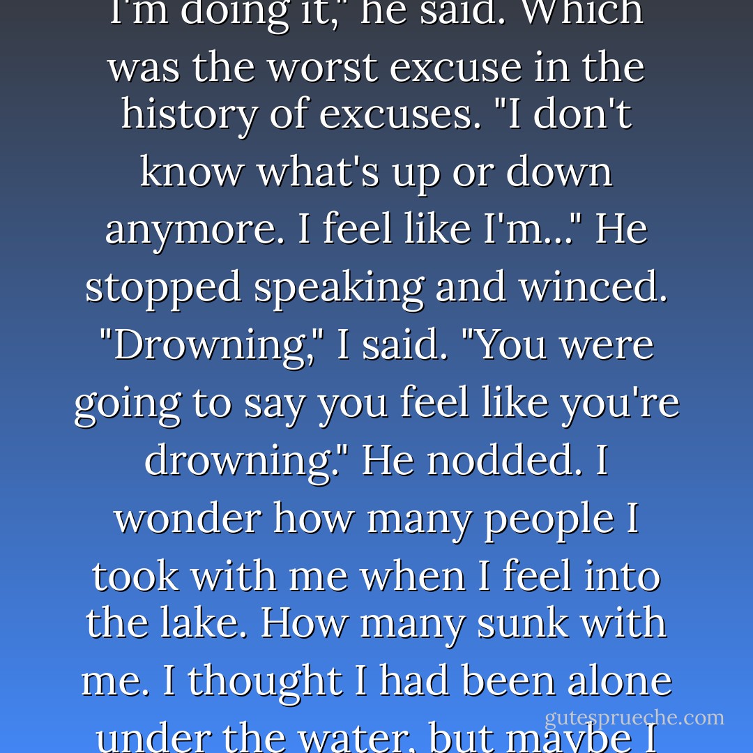 Truth is, I don't know. I don't know... what I'm doing. Or why I'm doing it," he said. Which was the worst excuse in the history of excuses. "I don't know what's up or down anymore. I feel like I'm..." He stopped speaking and winced.<br />"Drowning," I said. "You were going to say you feel like you're drowning."<br />He nodded. I wonder how many people I took with me when I feel into the lake. How many sunk with me. I thought I had been alone under the water, but maybe I wasn't. - Megan Miranda
