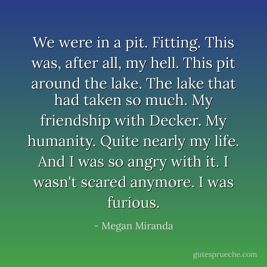 We were in a pit. Fitting. This was, after all, my hell. This pit around the lake. The lake that had taken so much. My friendship with Decker. My humanity. Quite nearly my life. And I was so angry with it. I wasn't scared anymore. I was furious. - Megan Miranda