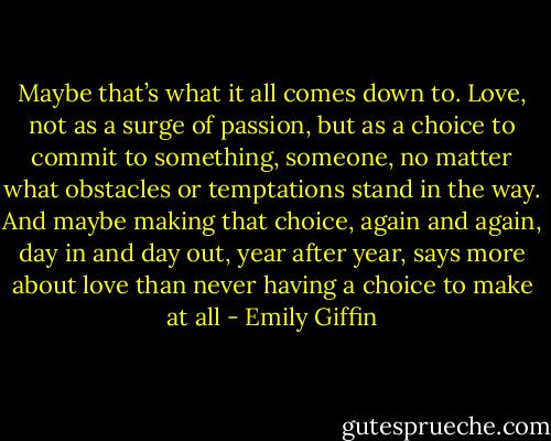 Maybe that’s what it all comes down to. Love, not as a surge of passion, but as a choice to commit to something, someone, no matter what obstacles or temptations stand in the way. And maybe making that choice, again and again, day in and day out, year after year, says more about love than never having a choice to make at all - Emily Giffin