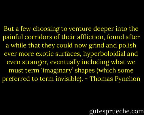 But a few choosing to venture deeper into the painful corridors of their affliction, found after a while that they could now grind and polish ever more exotic surfaces, hyperboloidial and even stranger, eventually including what we must term ‘imaginary’ shapes (which some preferred to term invisible). - Thomas Pynchon