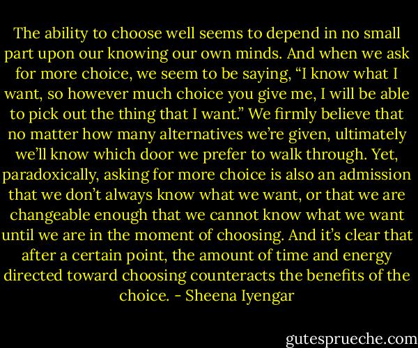 The ability to choose well seems to depend in no small part upon our knowing our own minds. And when we ask for more choice, we seem to be saying, “I know what I want, so however much choice you give me, I will be able to pick out the thing that I want.” We firmly believe that no matter how many alternatives we’re given, ultimately we’ll know which door we prefer to walk through. Yet, paradoxically, asking for more choice is also an admission that we don’t always know what we want, or that we are changeable enough that we cannot know what we want until we are in the moment of choosing. And it’s clear that after a certain point, the amount of time and energy directed toward choosing counteracts the benefits of the choice. - Sheena Iyengar