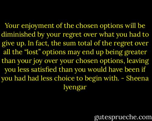 Your enjoyment of the chosen options will be diminished by your regret over what you had to give up. In fact, the sum total of the regret over all the “lost” options may end up being greater than your joy over your chosen options, leaving you less satisfied than you would have been if you had had less choice to begin with. - Sheena Iyengar