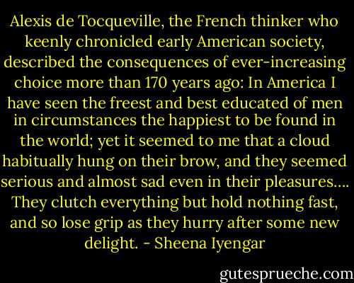 Alexis de Tocqueville, the French thinker who keenly chronicled early American society, described the consequences of ever-increasing choice more than 170 years ago:<br />In America I have seen the freest and best educated of men in circumstances the happiest to be found in the world; yet it seemed to me that a cloud habitually hung on their brow, and they seemed serious and almost sad even in their pleasures…. They clutch everything but hold nothing fast, and so lose grip as they hurry after some new delight. - Sheena Iyengar