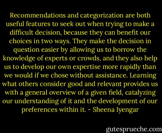 Recommendations and categorization are both useful features to seek out when trying to make a difficult decision, because they can benefit our choices in two ways. They make the decision in question easier by allowing us to borrow the knowledge of experts or crowds, and they also help us to develop our own expertise more rapidly than we would if we chose without assistance. Learning what others consider good and relevant provides us with a general overview of a given field, catalyzing our understanding of it and the development of our preferences within it. - Sheena Iyengar