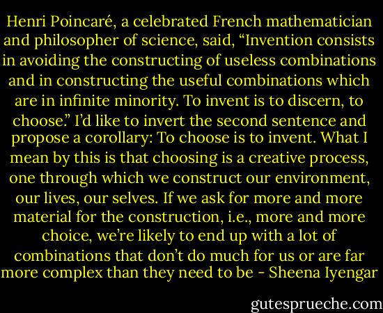 Henri Poincaré, a celebrated French mathematician and philosopher of science, said, “Invention consists in avoiding the constructing of useless combinations and in constructing the useful combinations which are in infinite minority. To invent is to discern, to choose.” I’d like to invert the second sentence and propose a corollary: To choose is to invent. What I mean by this is that choosing is a creative process, one through which we construct our environment, our lives, our selves. If we ask for more and more material for the construction, i.e., more and more choice, we’re likely to end up with a lot of combinations that don’t do much for us or are far more complex than they need to be - Sheena Iyengar