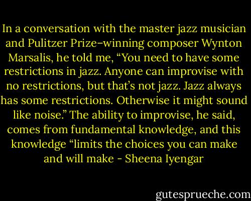 In a conversation with the master jazz musician and Pulitzer Prize–winning composer Wynton Marsalis, he told me, “You need to have some restrictions in jazz. Anyone can improvise with no restrictions, but that’s not jazz. Jazz always has some restrictions. Otherwise it might sound like noise.” The ability to improvise, he said, comes from fundamental knowledge, and this knowledge “limits the choices you can make and will make - Sheena Iyengar