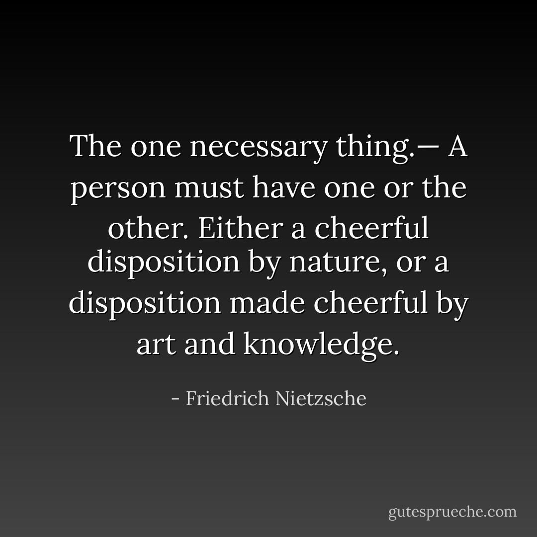 <i>The one necessary thing</i>.— A person must have one or the other. Either a cheerful disposition by nature, or a disposition made cheerful by art and knowledge. - Friedrich Nietzsche