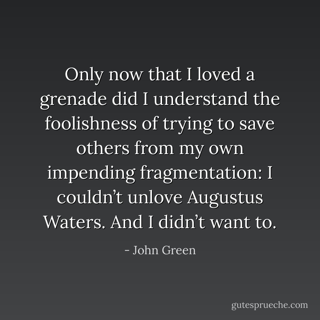 Only now that I loved a grenade did I understand the foolishness of trying to save others from my own impending fragmentation: I couldn’t unlove Augustus Waters. And I didn’t want to. - John Green
