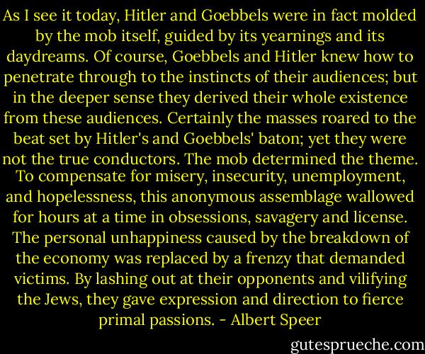 As I see it today, Hitler and Goebbels were in fact molded by the mob itself, guided by its yearnings and its daydreams. Of course, Goebbels and Hitler knew how to penetrate through to the instincts of their audiences; but in the deeper sense they derived their whole existence from these audiences. Certainly the masses roared to the beat set by Hitler's and Goebbels' baton; yet they were not the true conductors. The mob determined the theme. To compensate for misery, insecurity, unemployment, and hopelessness, this anonymous assemblage wallowed for hours at a time in obsessions, savagery and license. The personal unhappiness caused by the breakdown of the economy was replaced by a frenzy that demanded victims. By lashing out at their opponents and vilifying the Jews, they gave expression and direction to fierce primal passions. - Albert Speer