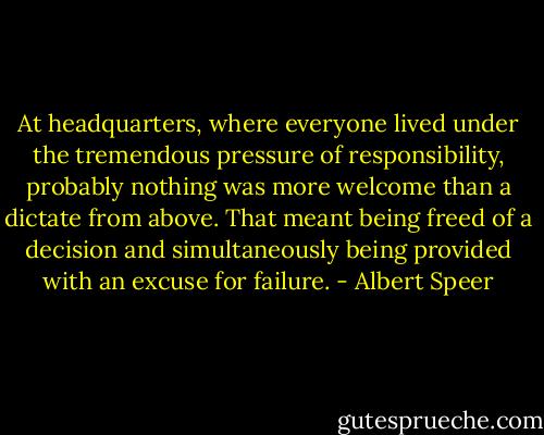 At headquarters, where everyone lived under the tremendous pressure of responsibility, probably nothing was more welcome than a dictate from above. That meant being freed of a decision and simultaneously being provided with an excuse for failure. - Albert Speer