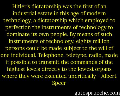 Hitler's dictatorship was the first of an industrial estate in this age of modern technology, a dictatorship which employed to perfection the instruments of technology to dominate its own people. By means of such instruments of technology, eighty million persons could be made subject to the will of one individual. Telephone, teletype, radio, made it possible to transmit the commands of the highest levels directly to the lowest organs where they were executed uncritically - Albert Speer
