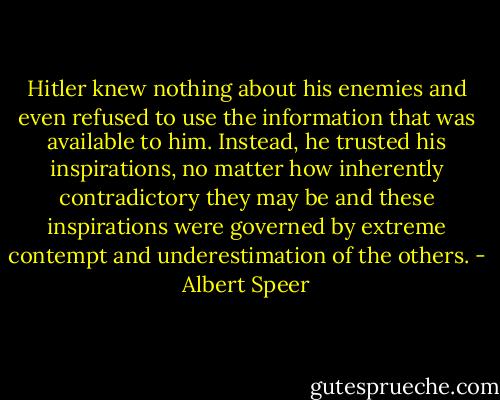 Hitler knew nothing about his enemies and even refused to use the information that was available to him. Instead, he trusted his inspirations, no matter how inherently contradictory they may be and these inspirations were governed by extreme contempt and underestimation of the others. - Albert Speer