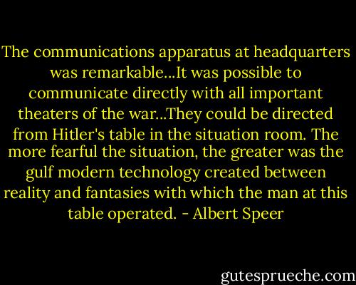 The communications apparatus at headquarters was remarkable...It was possible to communicate directly with all important theaters of the war...They could be directed from Hitler's table in the situation room. The more fearful the situation, the greater was the gulf modern technology created between reality and fantasies with which the man at this table operated. - Albert Speer