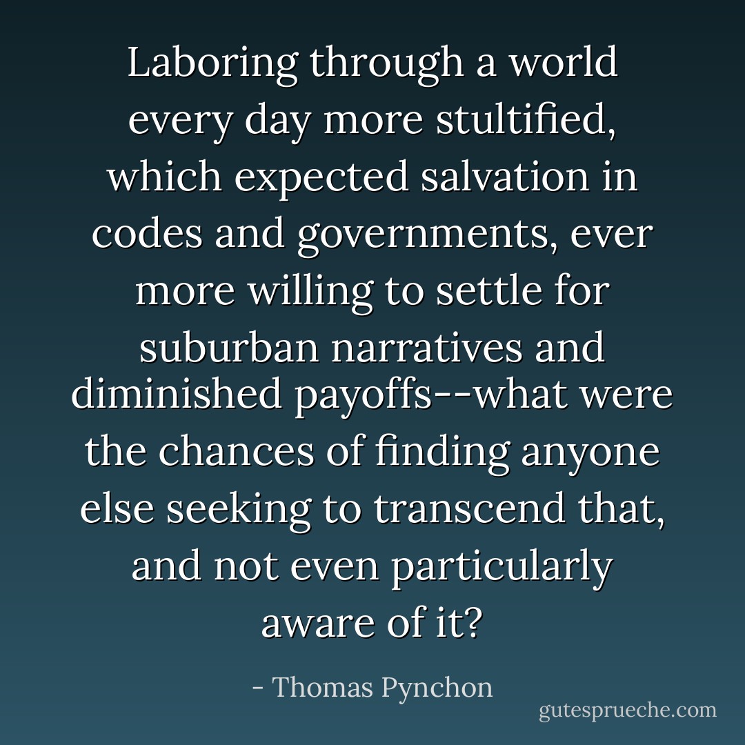 Laboring through a world every day more stultified, which expected salvation in codes and governments, ever more willing to settle for suburban narratives and diminished payoffs--what were the chances of finding anyone else seeking to transcend that, and not even particularly aware of it? - Thomas Pynchon