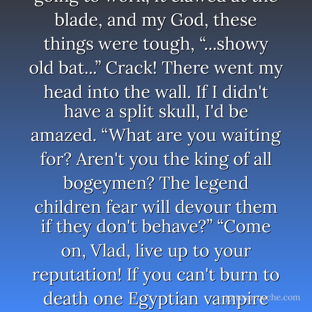 You arrogant...” thrust through the stomach of a snapping zombie, twisting and using all my strength to cleave him in half “... over published...” wasn't going to work, it clawed at the blade, and my God, these things were tough, “...showy old bat...” Crack! There went my head into the wall. If I didn't have a split skull, I'd be amazed. “What are you waiting for? Aren't you the king of all bogeymen? The legend children fear will devour them if they don't behave?”<br />“Come on, Vlad, live up to your reputation! If you can't burn to death one Egyptian vampire chained to a wall, how did you ever drive the Turks from Romania?”<br />“You did it!”<br />“Of course, I'm Vlad Tepesh, what did you expect? - Jeaniene Frost