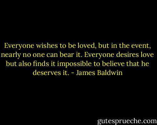 Everyone wishes to be loved, but in the event, nearly no one can bear it. Everyone desires love but also finds it impossible to believe that he deserves it. - James Baldwin