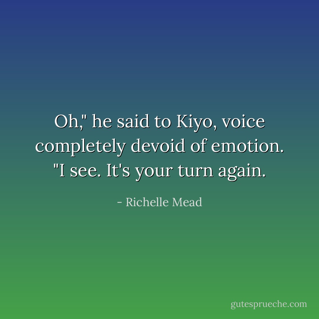 Oh," he said to Kiyo, voice completely devoid of emotion. "I see. It's your turn again. - Richelle Mead