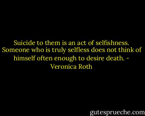 Suicide to them is an act of selfishness. Someone who is truly selfless does not think of himself often enough to desire death. - Veronica Roth