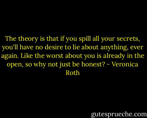 The theory is that if you spill all your secrets, you'll have no desire to lie about anything, ever again. Like the worst about you is already in the open, so why not just be honest? - Veronica Roth