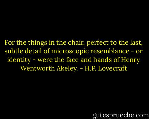 For the things in the chair, perfect to the last, subtle detail of microscopic resemblance - or identity - were the face and hands of Henry Wentworth Akeley. - H.P. Lovecraft