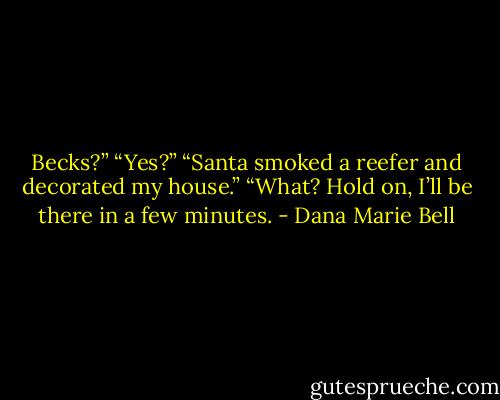 Becks?”<br />“Yes?”<br />“Santa smoked a reefer and decorated my house.”<br />“What? Hold on, I’ll be there in a few minutes. - Dana Marie Bell