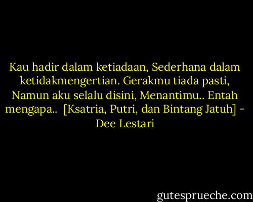 Kau hadir dalam ketiadaan,<br />Sederhana dalam ketidakmengertian.<br />Gerakmu tiada pasti,<br />Namun aku selalu disini,<br />Menantimu..<br />Entah mengapa..<br /><br />[Ksatria, Putri, dan Bintang Jatuh] - Dee Lestari