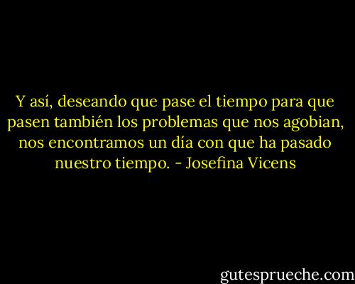 Y así, deseando que pase el tiempo para que pasen también los problemas que nos agobian, nos encontramos un día con que ha pasado nuestro tiempo. - Josefina Vicens