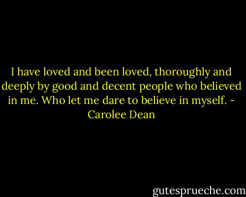 I have loved and been loved, thoroughly and deeply by good and decent people who believed in me. Who let me dare to believe in myself. - Carolee Dean