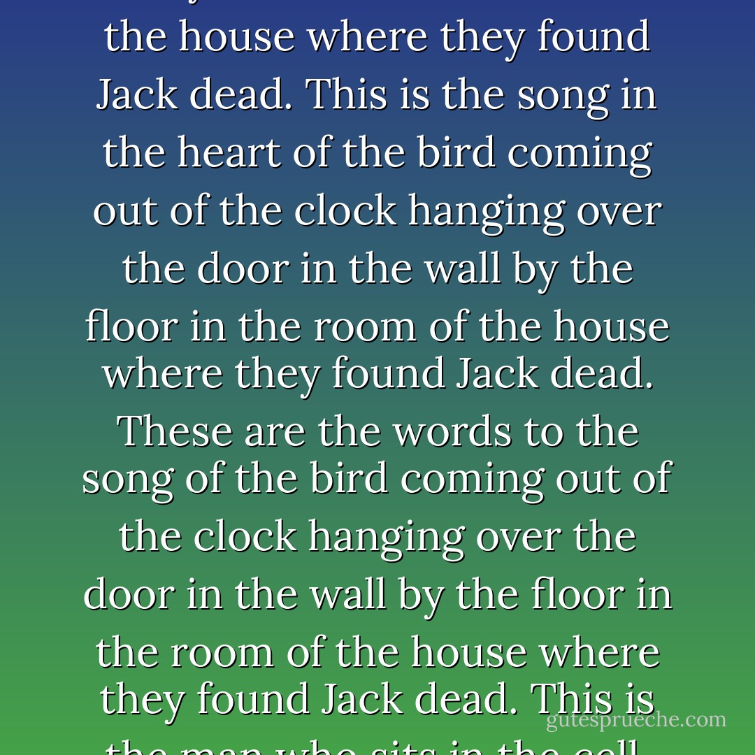 This is the house where they found Jack dead.<br />This is the room<br />of the house<br />where they found Jack dead.<br />This is the floor<br />in the room<br />of the house<br />where they found Jack dead.<br />This is the wall, splattered in red,<br />standing next to the floor,<br />in the room<br />of the house<br />where they found Jack dead.<br />This is the door leading into the tomb.<br />This is the wall splattered in red,<br />standing next to the floor<br />in the room<br />of the house<br />where they found Jack dead.<br />This is the clock hanging over the door.<br />This is the wall splattered in red<br />standing next to the floor<br />in the room<br />in the room<br />of the house<br />where they found Jack dead.<br />This is the bird coming out of the clock<br />hanging over the door<br />in the wall<br />by the floor<br />in the room<br />of the house<br />where they found Jack dead.<br />This is the song in the heart of the bird<br />coming out of the clock<br />hanging over the door<br />in the wall<br />by the floor<br />in the room<br />of the house<br />where they found Jack dead.<br />These are the words<br />to the song of the bird<br />coming out of the clock<br />hanging over the door<br />in the wall<br />by the floor<br />in the room<br />of the house<br />where they found Jack dead.<br />This is the man who sits in the cell.<br />Eleven years have come and gone.<br />Jack is dead, but he lives on.<br />He waits in silence, but he still can hear.<br />The ancient song echoes in his ears.<br />The sound of time with its tick tick TOCK!<br />The song of the bird coming out of the clock,<br />hanging over a door leading into a tomb,<br />where there stand four walls splattered all in red,<br />and a floor where a good man fell and bled,<br />in the room of the house where they found Jack dead.<br />These are the words of the cuckoo’s song,<br />as he asks us who will right these wrongs.<br />The cuckoo sings and the cuckoo wails,<br />for the dead who cannot tell their tales.<br />Rage all you want, but at close of day,<br />justice is mine, and I will repay. - Carolee Dean