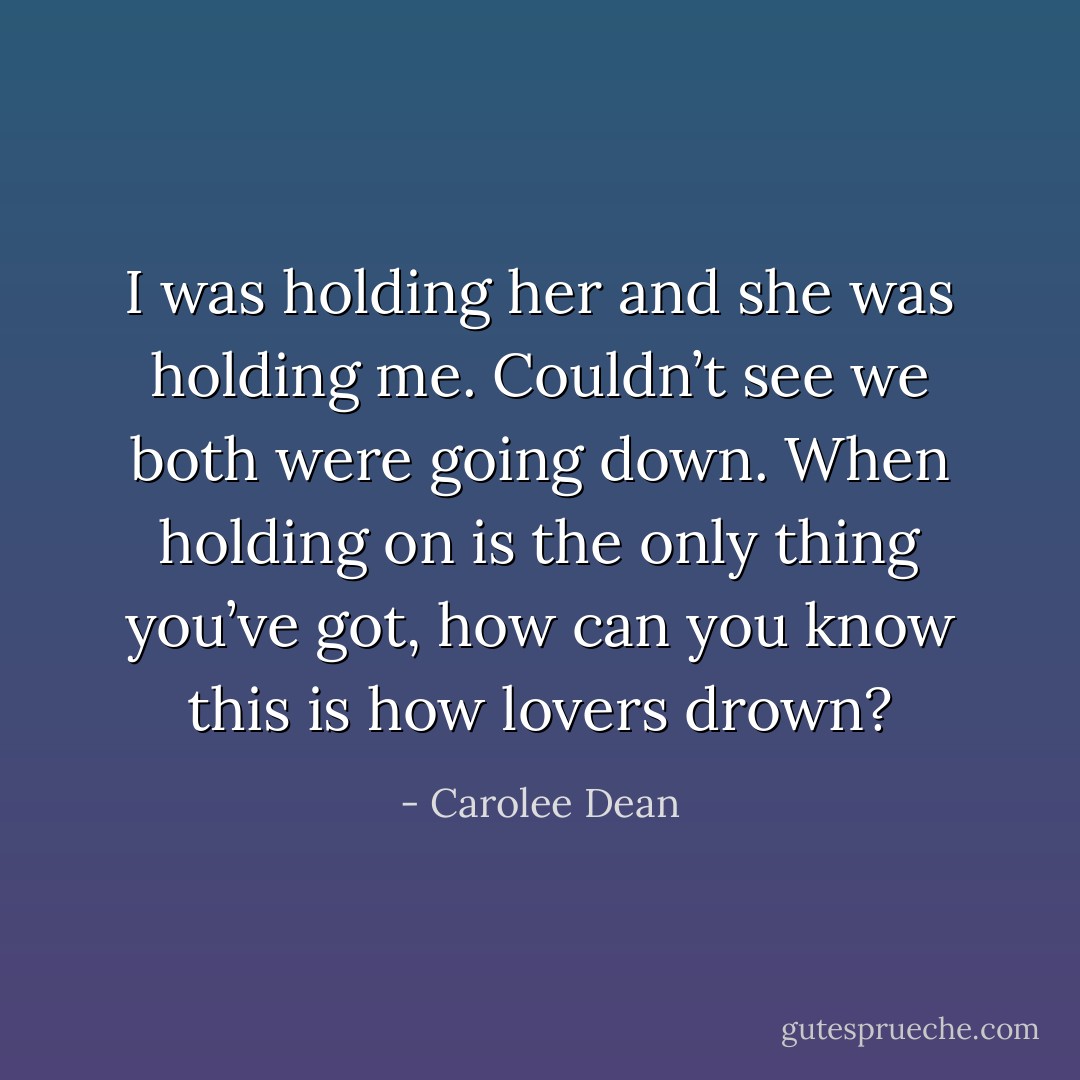 I was<br />holding her<br />and she was<br />holding me.<br />Couldn’t see<br />we both were<br />going down.<br />When holding on<br />is the only thing<br />you’ve got,<br />how can you know<br />this is how lovers drown? - Carolee Dean