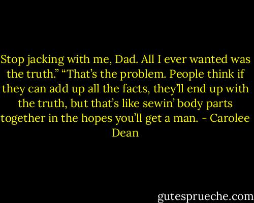 Stop jacking with me, Dad. All I ever wanted was the truth.”<br />“That’s the problem. People think if they can add up all the facts, they’ll end up with the truth, but that’s like sewin’ body parts together in the hopes you’ll get a man. - Carolee Dean